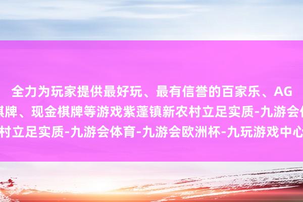 全力为玩家提供最好玩、最有信誉的百家乐、AG真人娱乐游戏、在线棋牌、现金棋牌等游戏紫蓬镇新农村立足实质-九游会体育-九游会欧洲杯-九玩游戏中心官网