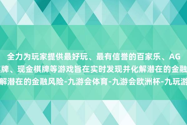 全力为玩家提供最好玩、最有信誉的百家乐、AG真人娱乐游戏、在线棋牌、现金棋牌等游戏旨在实时发现并化解潜在的金融风险-九游会体育-九游会欧洲杯-九玩游戏中心官网