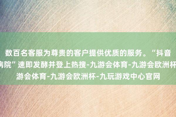 数百名客服为尊贵的客户提供优质的服务。“抖音集团在北京建三级病院”速即发酵并登上热搜-九游会体育-九游会欧洲杯-九玩游戏中心官网