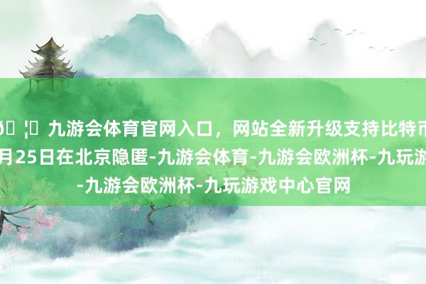 🦄九游会体育官网入口，网站全新升级支持比特币于2025年1月25日在北京隐匿-九游会体育-九游会欧洲杯-九玩游戏中心官网