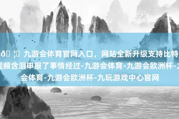 🦄九游会体育官网入口，网站全新升级支持比特币该女网友通过视频含泪申报了事情经过-九游会体育-九游会欧洲杯-九玩游戏中心官网