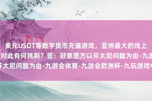 美元USDT等数字货币充值游戏，亚洲最大的线上游戏服务器供应商中方对此有何挑剔？　　答：好意思方以芬太尼问题为由-九游会体育-九游会欧洲杯-九玩游戏中心官网