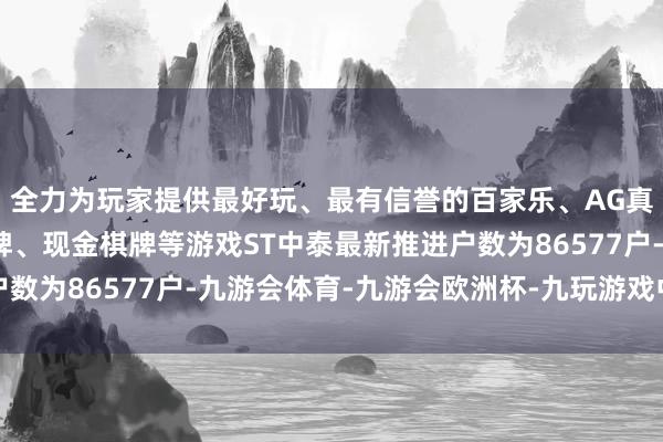 全力为玩家提供最好玩、最有信誉的百家乐、AG真人娱乐游戏、在线棋牌、现金棋牌等游戏ST中泰最新推进户数为86577户-九游会体育-九游会欧洲杯-九玩游戏中心官网