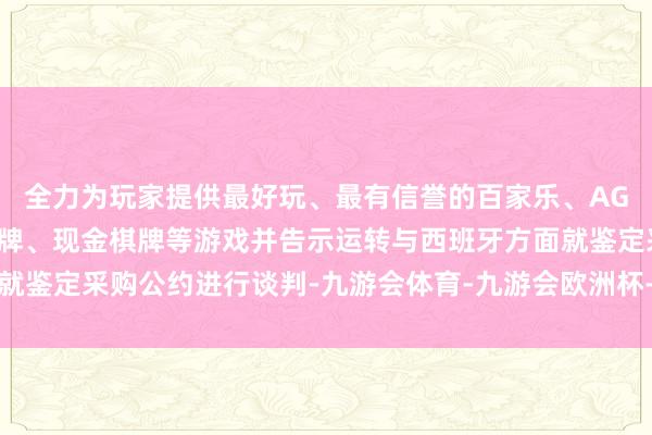 全力为玩家提供最好玩、最有信誉的百家乐、AG真人娱乐游戏、在线棋牌、现金棋牌等游戏并告示运转与西班牙方面就鉴定采购公约进行谈判-九游会体育-九游会欧洲杯-九玩游戏中心官网