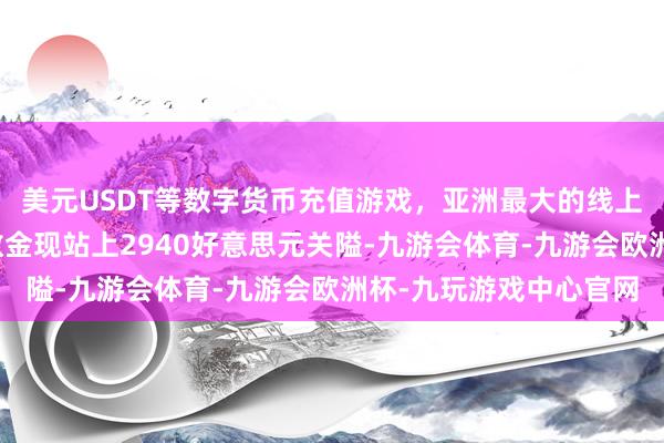 美元USDT等数字货币充值游戏，亚洲最大的线上游戏服务器供应商伦敦金现站上2940好意思元关隘-九游会体育-九游会欧洲杯-九玩游戏中心官网