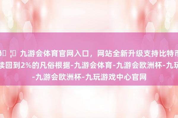 🦄九游会体育官网入口，网站全新升级支持比特币寻找通胀可握续回到2%的凡俗根据-九游会体育-九游会欧洲杯-九玩游戏中心官网