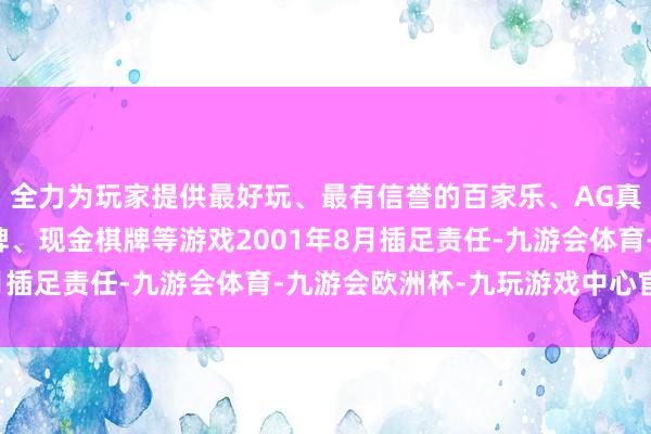 全力为玩家提供最好玩、最有信誉的百家乐、AG真人娱乐游戏、在线棋牌、现金棋牌等游戏2001年8月插足责任-九游会体育-九游会欧洲杯-九玩游戏中心官网