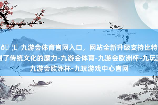 🦄九游会体育官网入口，网站全新升级支持比特币不仅感受到了传统文化的魔力-九游会体育-九游会欧洲杯-九玩游戏中心官网