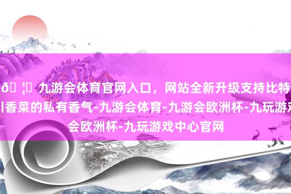 🦄九游会体育官网入口，网站全新升级支持比特币那等于川香菜的私有香气-九游会体育-九游会欧洲杯-九玩游戏中心官网