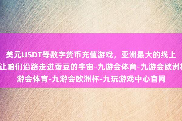 美元USDT等数字货币充值游戏，亚洲最大的线上游戏服务器供应商就让咱们沿路走进蚕豆的宇宙-九游会体育-九游会欧洲杯-九玩游戏中心官网