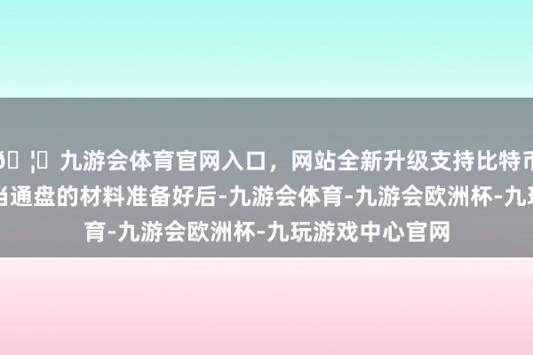 🦄九游会体育官网入口，网站全新升级支持比特币伸开剩余60%当通盘的材料准备好后-九游会体育-九游会欧洲杯-九玩游戏中心官网