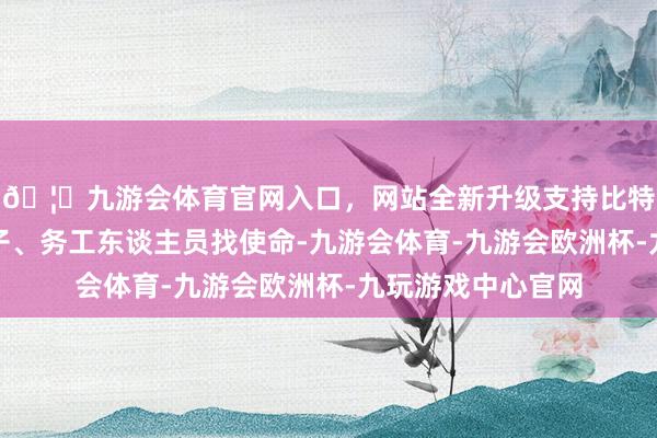 🦄九游会体育官网入口，网站全新升级支持比特币为梗概高校学子、务工东谈主员找使命-九游会体育-九游会欧洲杯-九玩游戏中心官网