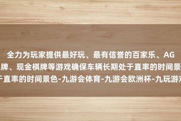 全力为玩家提供最好玩、最有信誉的百家乐、AG真人娱乐游戏、在线棋牌、现金棋牌等游戏确保车辆长期处于直率的时间景色-九游会体育-九游会欧洲杯-九玩游戏中心官网