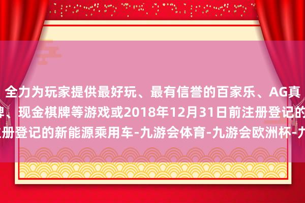 全力为玩家提供最好玩、最有信誉的百家乐、AG真人娱乐游戏、在线棋牌、现金棋牌等游戏或2018年12月31日前注册登记的新能源乘用车-九游会体育-九游会欧洲杯-九玩游戏中心官网