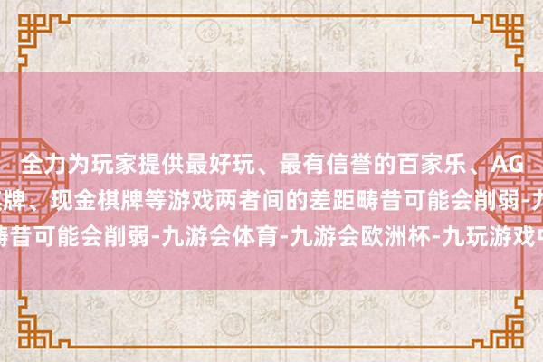 全力为玩家提供最好玩、最有信誉的百家乐、AG真人娱乐游戏、在线棋牌、现金棋牌等游戏两者间的差距畴昔可能会削弱-九游会体育-九游会欧洲杯-九玩游戏中心官网