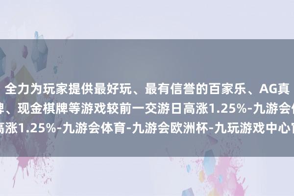 全力为玩家提供最好玩、最有信誉的百家乐、AG真人娱乐游戏、在线棋牌、现金棋牌等游戏较前一交游日高涨1.25%-九游会体育-九游会欧洲杯-九玩游戏中心官网