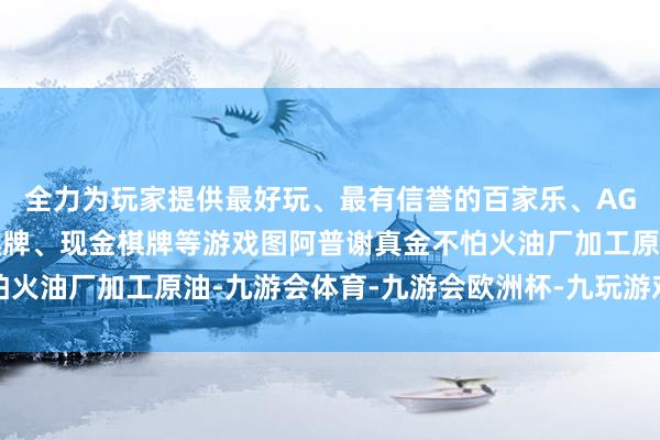 全力为玩家提供最好玩、最有信誉的百家乐、AG真人娱乐游戏、在线棋牌、现金棋牌等游戏图阿普谢真金不怕火油厂加工原油-九游会体育-九游会欧洲杯-九玩游戏中心官网